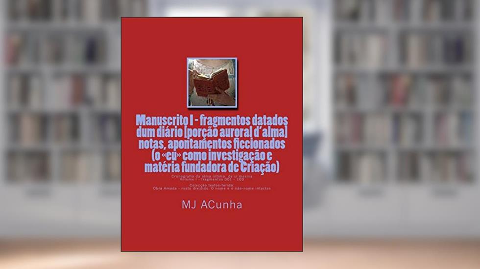 Manuscrito I - fragmentos datados dum diario: notas, apontamentos ficcionados (o eu como investigacao e materia fundadora de Criacao): 1, do autor M J Acunha