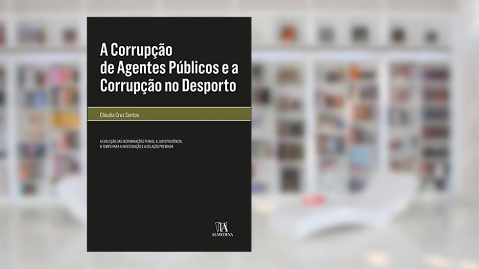 A Corrupção de Agentes Públicos e a Corrupção no Desporto: a Evolução das Incriminações Penais, a Jurisprudência, o Tempo Para a Investigação e a Delação Premiada, do autor Cláudia Cruz Santos