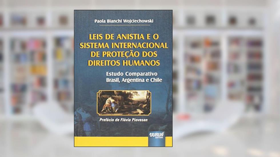 Leis de Anistia e o Sistema Internacional de Proteção dos Direitos Humanos - Estudo Comparativo Brasil, Argentina e Chile Prefácio de Flávia Piovesan, do autor Paola Bianchi Wojciechowski