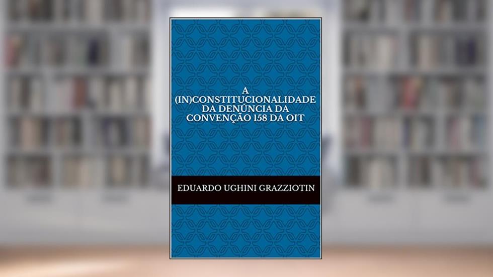 A (in)constitucionalidade da denúncia da Convenção 158 da OIT, do autor Eduardo Ughini Grazziotin