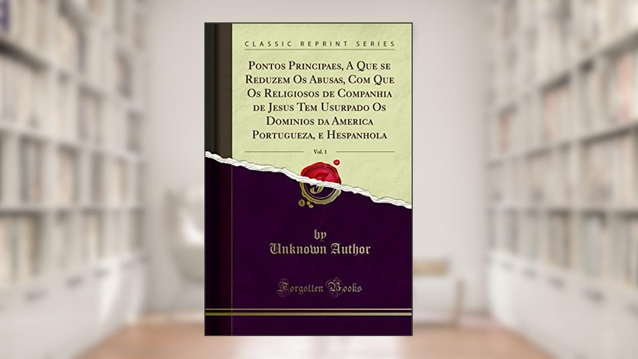 Pontos Principaes, A Que se Reduzem Os Abusas, Com Que Os Religiosos de Companhia de Jesus Tem Usurpado Os Dominios da America Portugueza, e Hespanhola, Vol. 1 (Classic Reprint), do autor Unknown Author