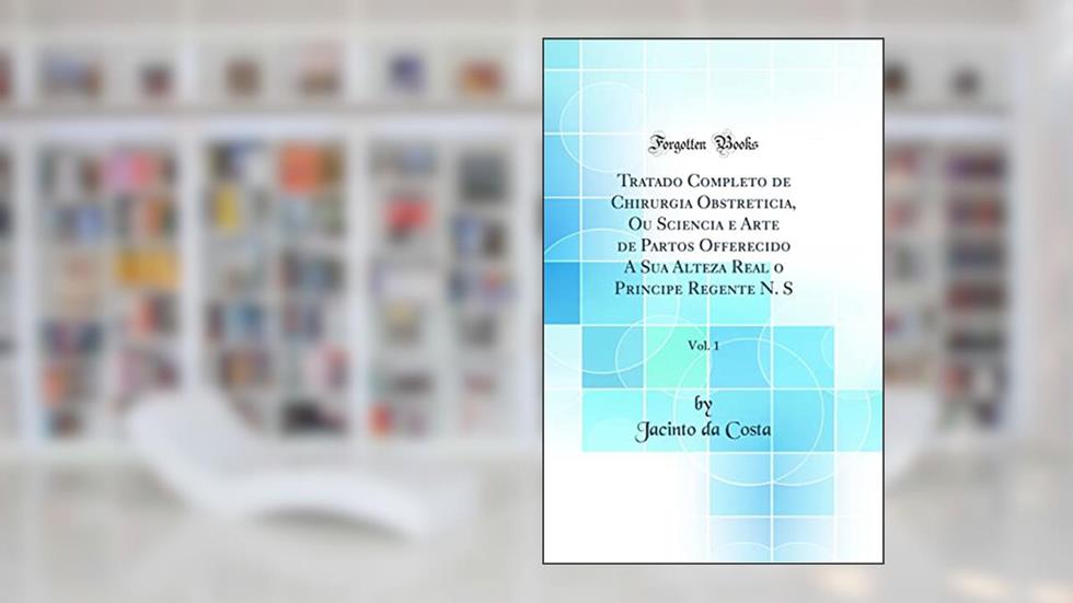 Tratado Completo de Chirurgia Obstreticia, Ou Sciencia e Arte de Partos Offerecido A Sua Alteza Real o Principe Regente N. S, Vol. 1 (Classic Reprint), do autor Jacinto da Costa