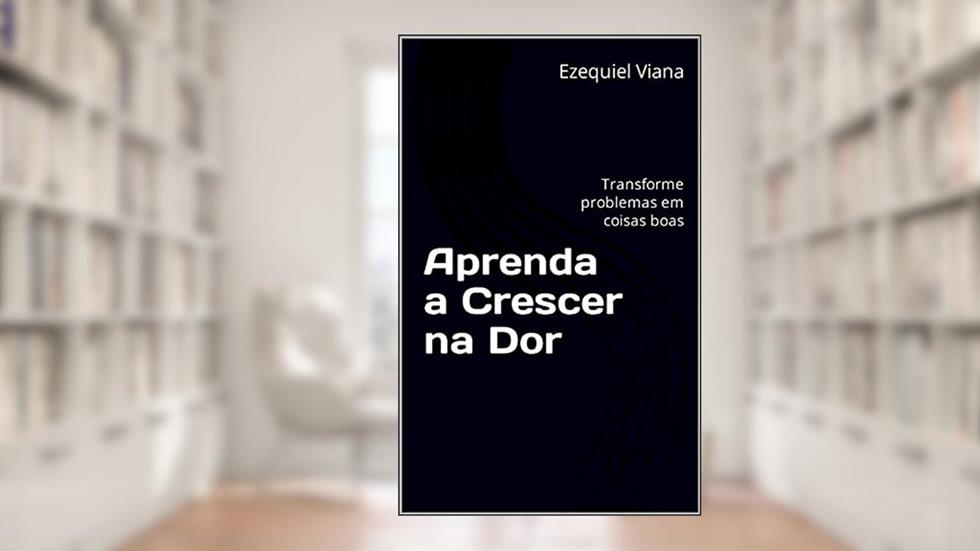Aprenda a Crescer na Dor : Transforme problemas em coisas boas, do autor Ezequiel Viana