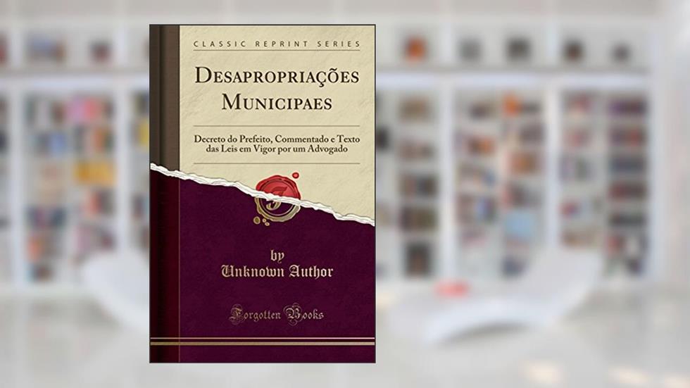 Desapropriações Municipaes: Decreto do Prefeito, Commentado e Texto das Leis em Vigor por um Advogado (Classic Reprint), do autor Unknown Author