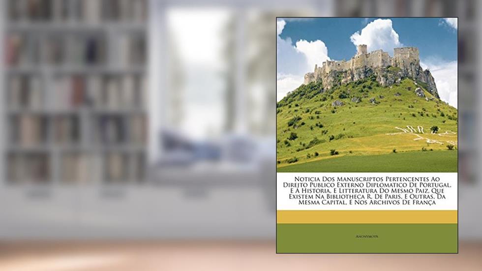 Noticia Dos Manuscriptos Pertencentes Ao Direito Publico Externo Diplomatico De Portugal, E Á Historia, E Litteratura Do Mesmo Paiz, Que Existem Na ... Da Mesma Capital, E Nos Archivos De França, do autor Anonymous