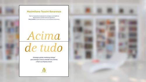 Capa de Acima de tudo: Estratégia, gestão, marketing e design para antecipar o futuro, entender seus clientes e fazer sua empresa crescer, do autor Maximiliano Tozzini Bavaresco