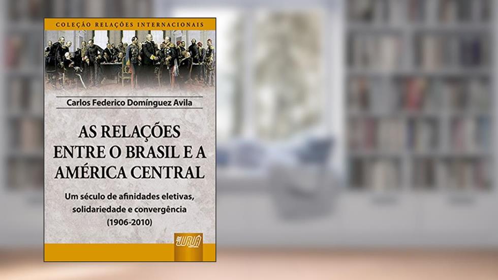 As Relações Entre o Brasil e a América Central - Coleção Relações Internacionais - Um século de afinidades eletivas, solidariedade e convergência (1906-2010), do autor Carlos Federico Domínguez Avila