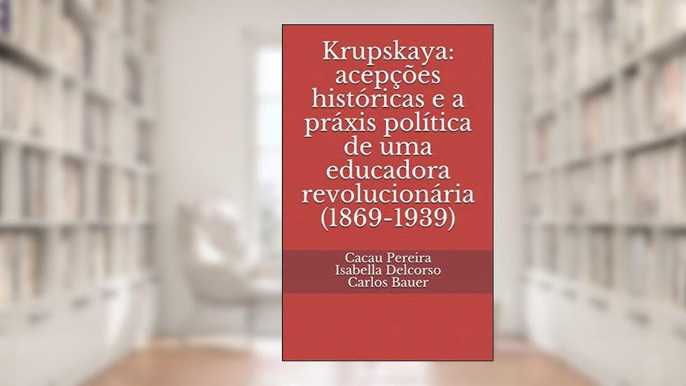 Krupskaya: acepções históricas e a práxis política de uma educadora revolucionária (1869-1939), do autor Cacau Pereira; Isabella Delcorso; Carlos Bauer