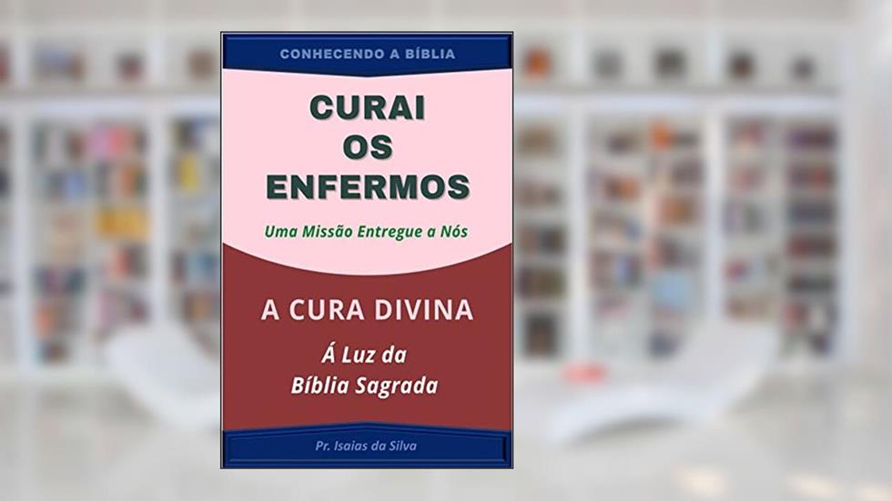 Curai os Enfermos, uma Missão entregue a NÓS: A Cura Divina à Luz da Bíblia Sagrada (CONHECENDO A BÍBLIA), do autor Pastor Isaias da Silva
