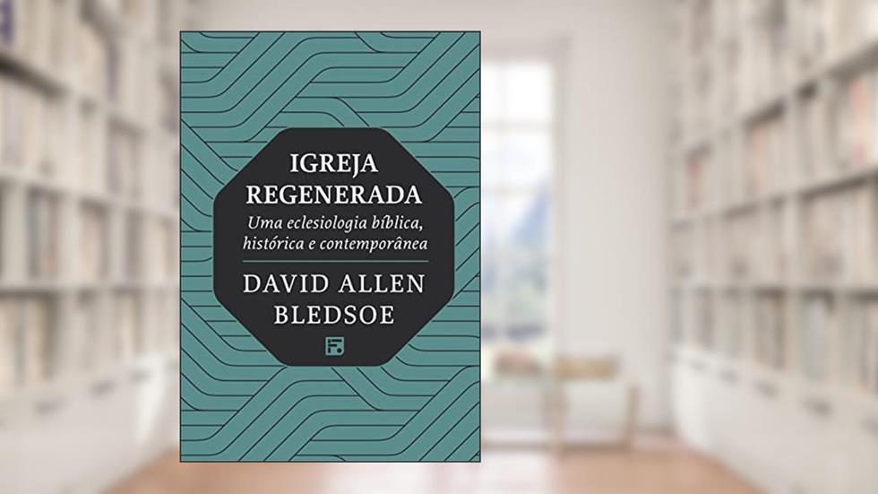 Igreja regenerada: uma eclesiologia bíblica, histórica e contemporânea, do autor David Allen Bledsoe