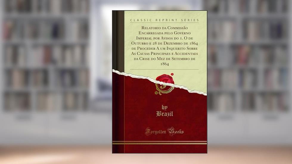Relatorio da Commissão Encarregada pelo Governo Imperial por Avisos do 1. O de Outubro e 28 de Dezembro de 1864 de Proceder A um Inquerito Sobre As ... do Mez de Setembro de 1864 (Classic Reprint), do autor Brazil Brazil
