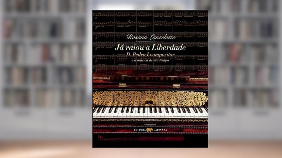 Já raiou a Liberdade: D. Pedro I compositor e a música de seu tempo, do autor Rosana Lanzelotte