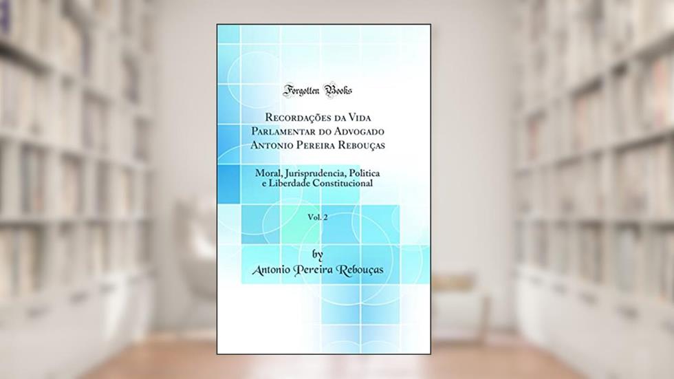 Recordações da Vida Parlamentar do Advogado Antonio Pereira Rebouças, Vol. 2: Moral, Jurisprudencia, Politica e Liberdade Constitucional (Classic Reprint), do autor Antonio Pereira Rebouças