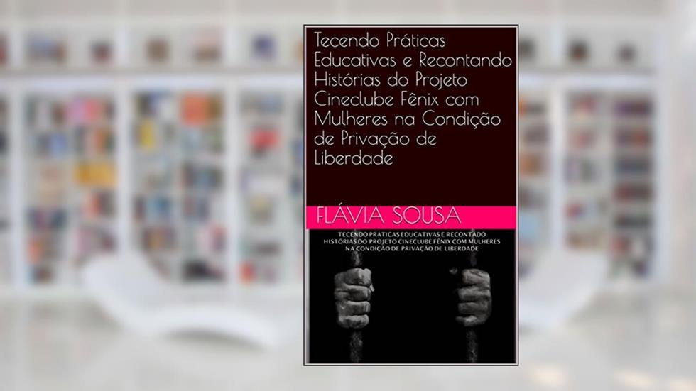 Tecendo Práticas Educativas e Recontando Histórias do Projeto Cineclube Fênix com Mulheres na Condição de Privação de Liberdade, do autor Flávia Sousa