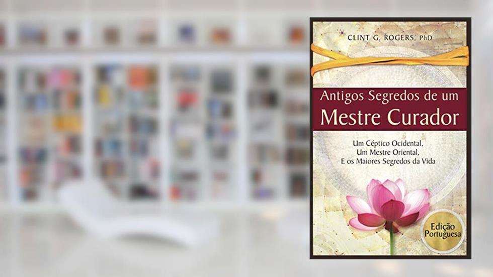 Antigos Segredos de um Mestre Curador: Um Céptico Ocidental, Um Mestre Oriental, E os Maiores Segredos da Vida, do autor Clint G Rogers
