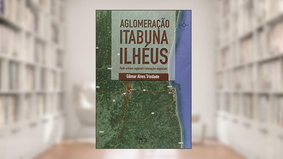 Aglomeração Itabuna - Ilhéus: Rede Urbana Regional e Interações Espaciais, do autor Gilmar Alves Trindade
