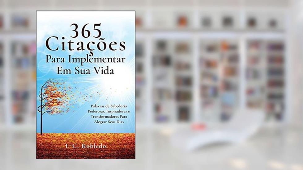 365 Citações Para Implementar Em Sua Vida: Palavras de Sabedoria Poderosas, Inspiradoras e Transformadoras Para Alegrar Seus Dias, do autor I C Robledo