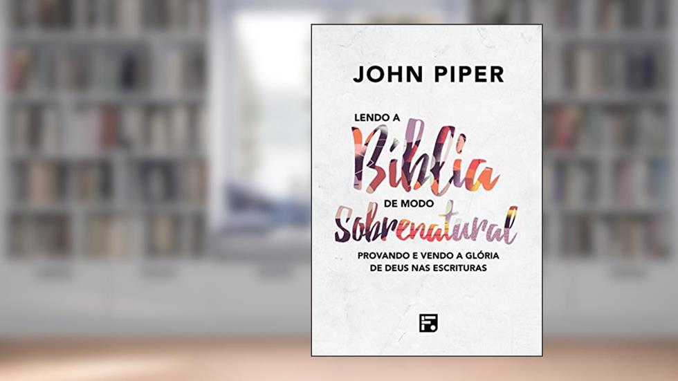 Lendo a Bíblia de modo sobrenatural: Provando e vendo a glória de Deus nas Escrituras, do autor John Piper