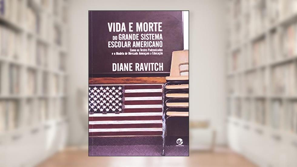 Vida e Morte do Grande Sistema Escolar Americano: Como os Testes Padronizados e o Modelo de Mercado Ameaçam a Educação, do autor Diane Ravitch