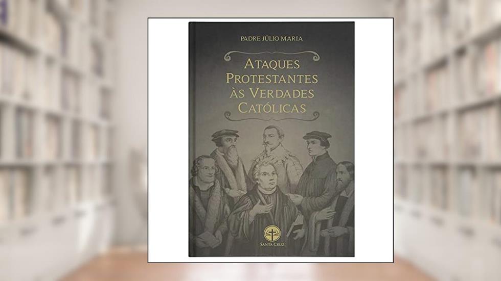 Ataques Protestantes Às Verdades Católicas, do autor Padre Julio Maria