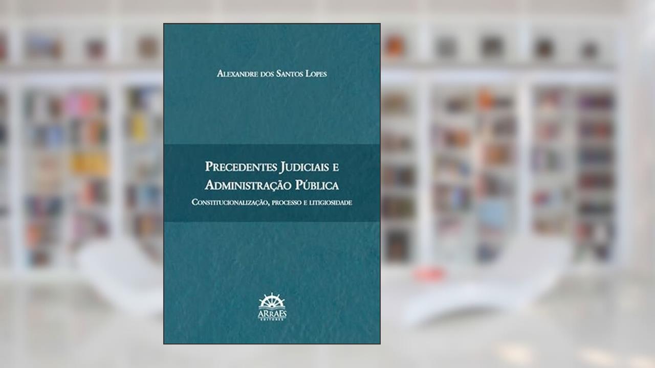 Precedentes Judiciais e Administração Pública: Constitucionalização, Processo e Litigiosidade, do autor Alexandre dos Santos Lopes