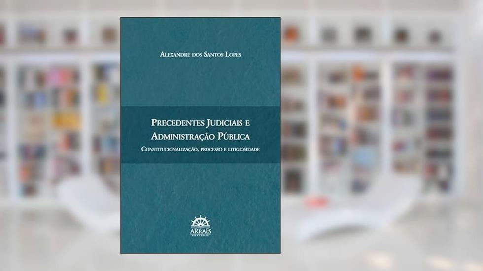 Precedentes Judiciais e Administração Pública: Constitucionalização, Processo e Litigiosidade, do autor Alexandre dos Santos Lopes