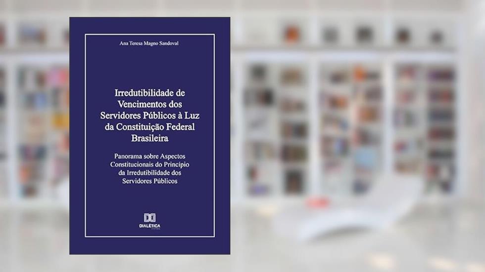 Irredutibilidade de Vencimentos dos Servidores Públicos à Luz da Constituição Federal Brasileira: Panorama sobre Aspectos Constitucionais do Princípio da Irredutibilidade dos Servidores Públicos, do autor Ana Teresa Magno Sandoval