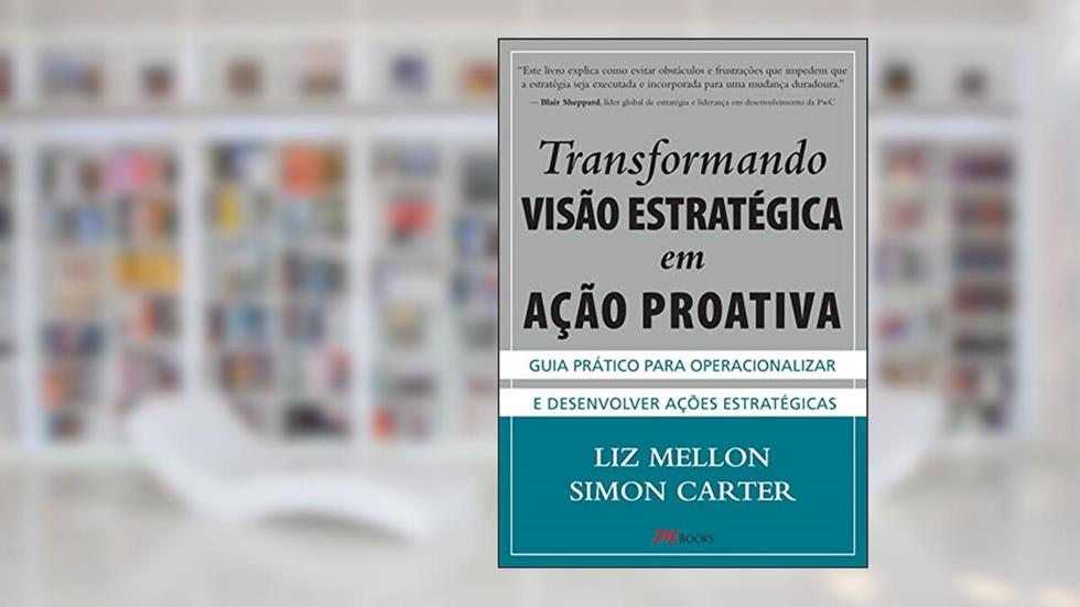 Transformando Visão Estratégica em Ação Proativa: Guia Prático Para Operacionalizar e Desenvolver Ações Estratégicas, do autor Liz Mellon; Simon Carter