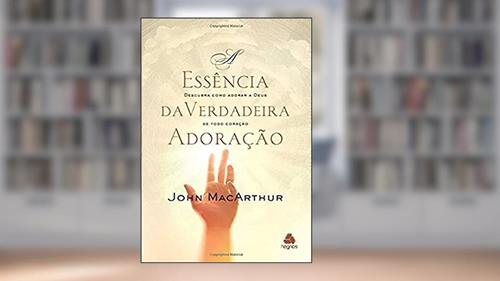 Capa de A essência da verdadeira adoração: Descubra como adorar a Deus de todo coração, do autor John MacArthur