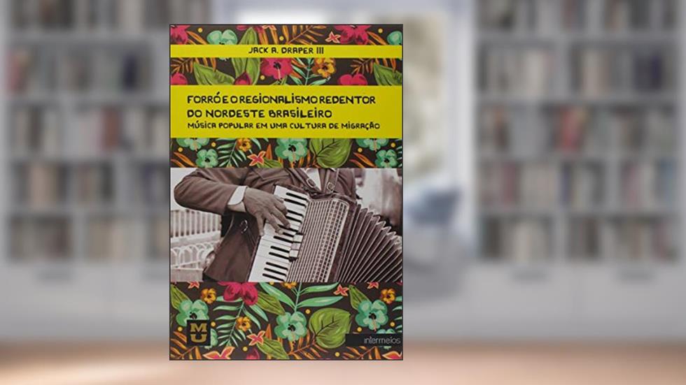 Forró e o Regionalismo Redentor do Nordeste Brasileiro. Música Popular em Uma Cultura de Migração, do autor Jack A. Draper III
