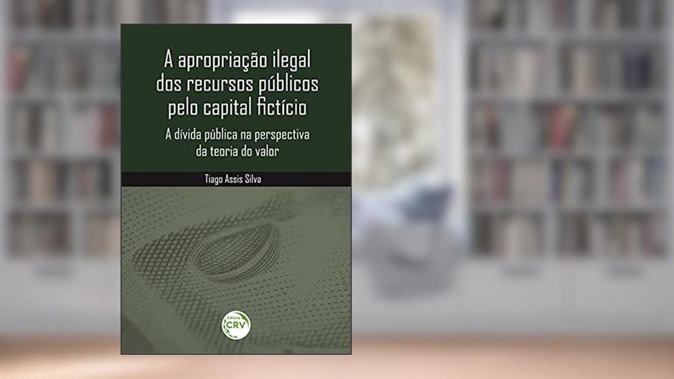 A apropriação ilegal dos recursos públicos pelo capital fictício: a dívida pública na perspectiva da teoria do valor, do autor Tiago Assis Silva