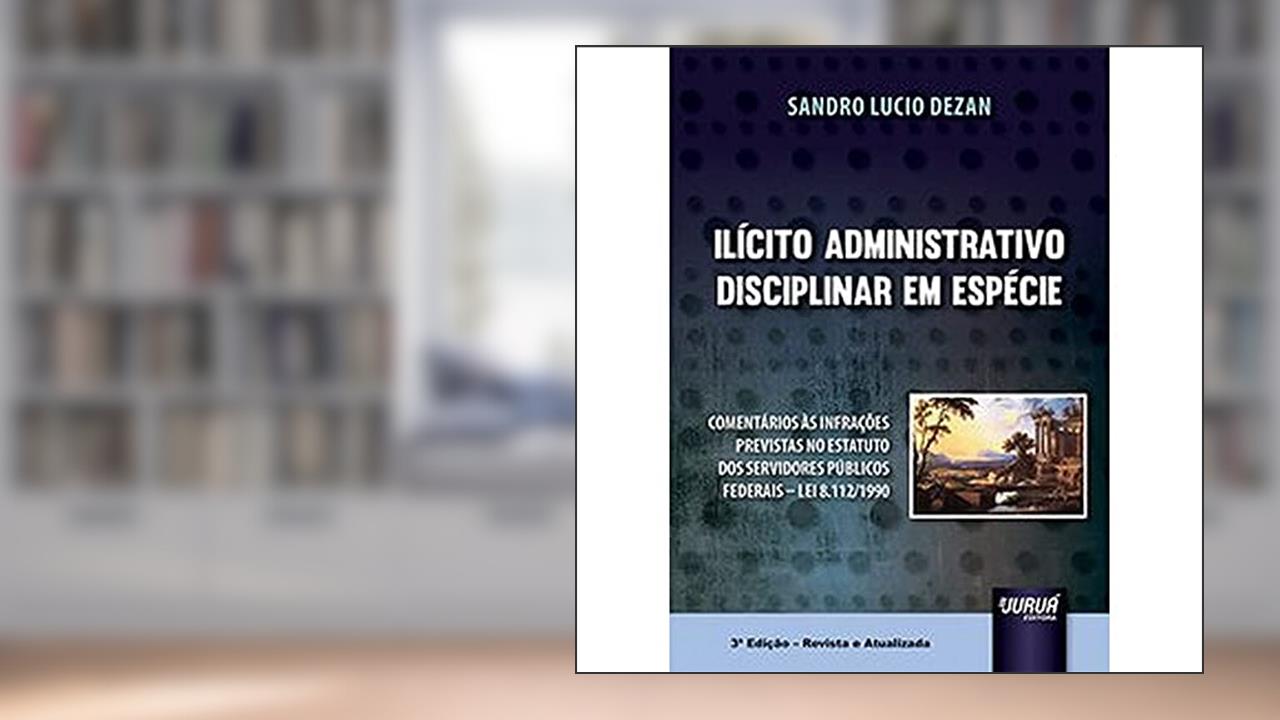 Ilícito Administrativo Disciplinar em Espécie - Comentários às Infrações Previstas no Estatuto dos Servidores Públicos Federais - Lei 8.112/1990, do autor Sandro Lucio Dezan