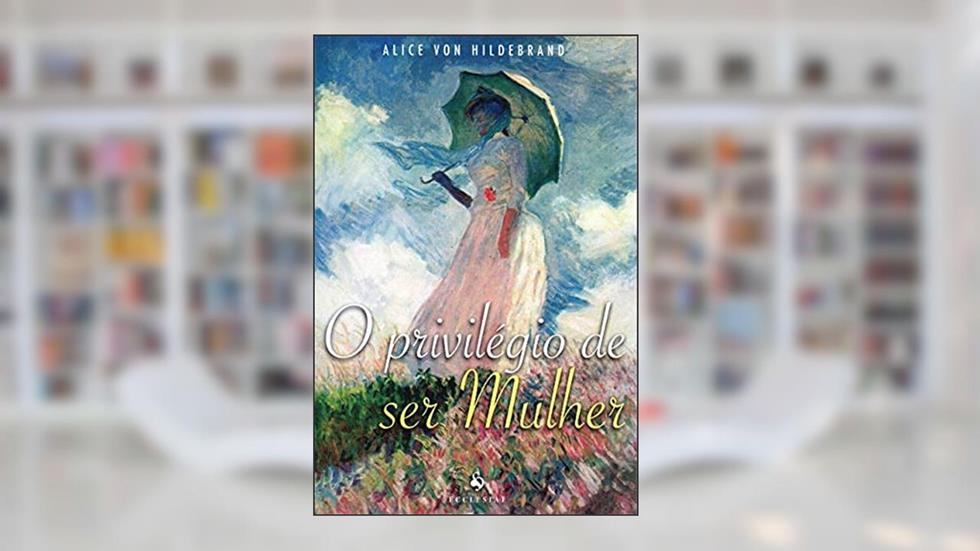 O Privilégio de Ser Mulher, do autor Alice Von Hildebrand