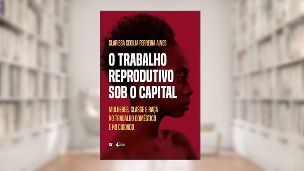 O trabalho reprodutivo sob o capital: mulheres, classe e raça no trabalho doméstico e no cuidado, do autor Clarissa Cecilia Ferreira Alves