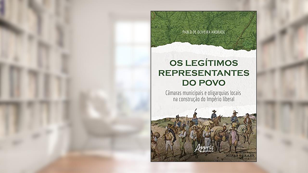 Os legítimos representantes do povo: câmaras municipais e oligarquias locais na construção do império liberal, do autor Pablo de Oliveira Andrade