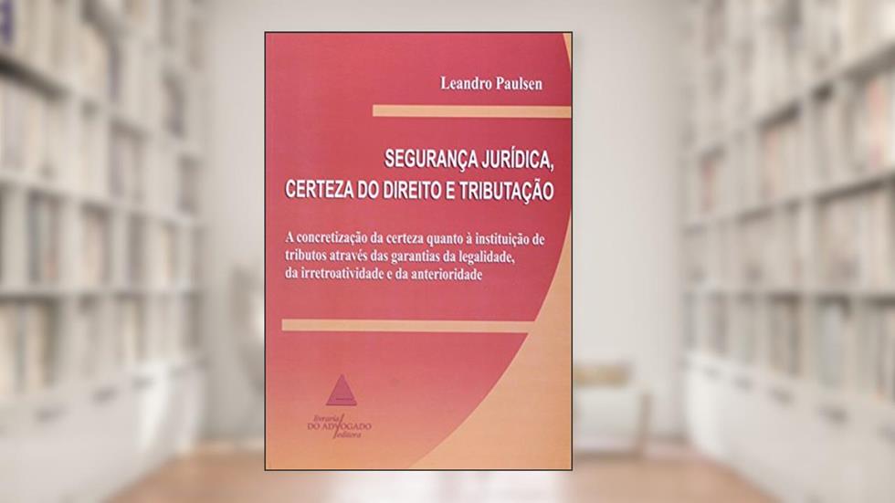 Segurança Jurídica, Certeza Do Direito E Tributação: A Concretização Da Certeza Quanto à Instituição De Tributos Através Das Garantias De Legalidade, Da Irretroatividade E Da Anterioridade, do autor Leandro Paulsen