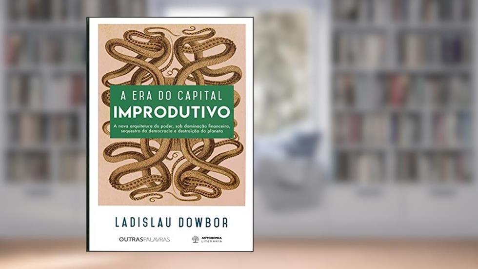 A era do Capital Improdutivo: a Nova Arquitetura do Poder, sob Dominação Financeira, Sequestro da Democracia e Destruição do Planeta, do autor Ladislau Dowbor