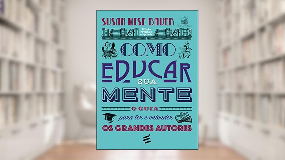 Como Educar sua Mente - O Guia Para ler e Entender os Grandes Autores, do autor Susan Wise Bauer