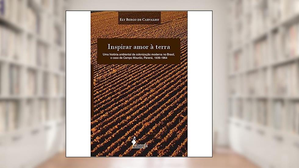 Inspirar Amor à Terra: uma História Ambiental da Colonização Moderna no Brasil, o Caso de Campo Mourão, Paraná, 1939-1964, do autor Ely Bergo de Carvalho