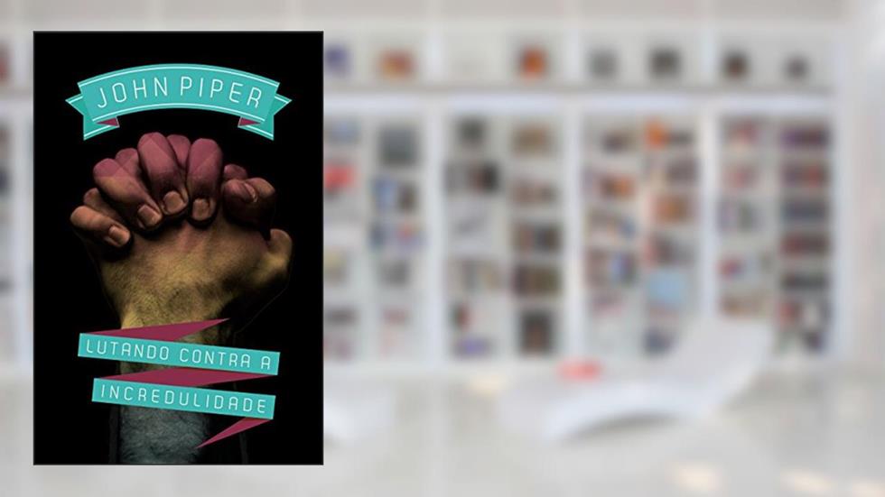 Lutando contra a incredulidade, do autor John Piper