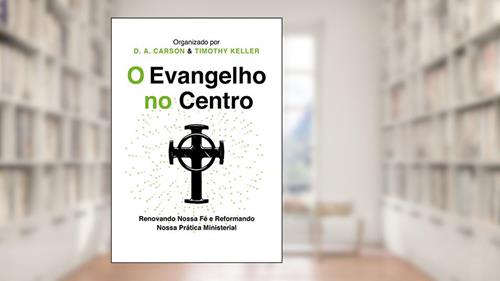 Capa de O Evangelho no centro: Renovando nossa fé e reformando nossa prática ministerial, do autor D.A. Carson