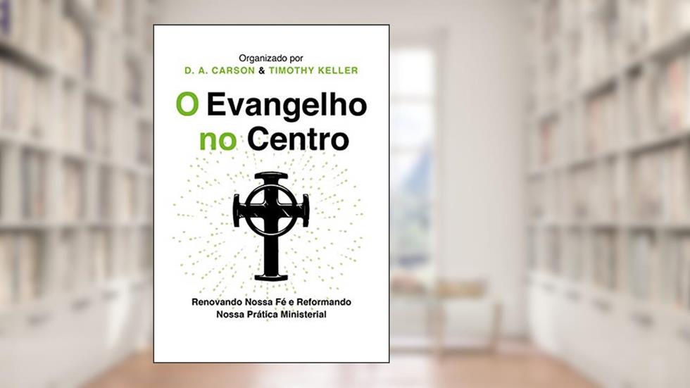O Evangelho no centro: Renovando nossa fé e reformando nossa prática ministerial, do autor D.A. Carson