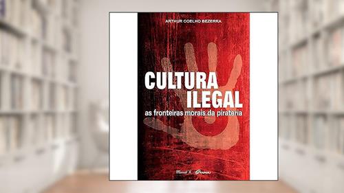 Cultura Ilegal: as Fronteiras Morais da Pirataria, do autor Arthur Coelho Bezerra
