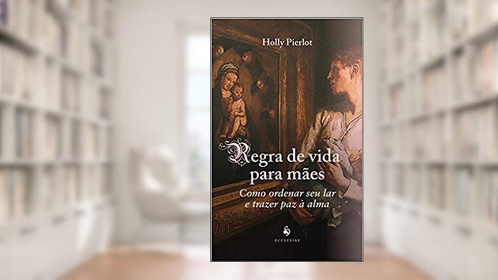 Regra De Vida Para Mães: Como Ordenar Seu Lar E Trazer Paz À Alma, do autor Holly Pierlot