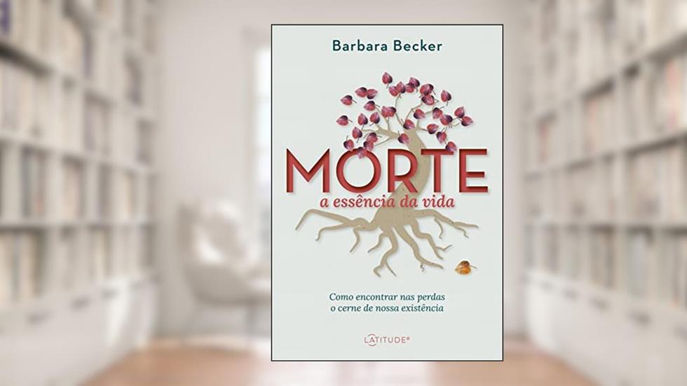 Morte: a essência da vida: Como encontrar nas perdas o cerne de nossa existência, do autor Barbara Becker