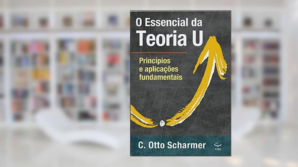 O Essencial da Teoria U: Princípios e Aplicações Fundamentais, do autor C. Otto Scharmer