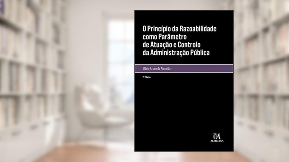 O Princípio da Razoabilidade Como Parâmetro de Atuação e Controlo da Administração Pública, do autor Mário Aroso de Almeida