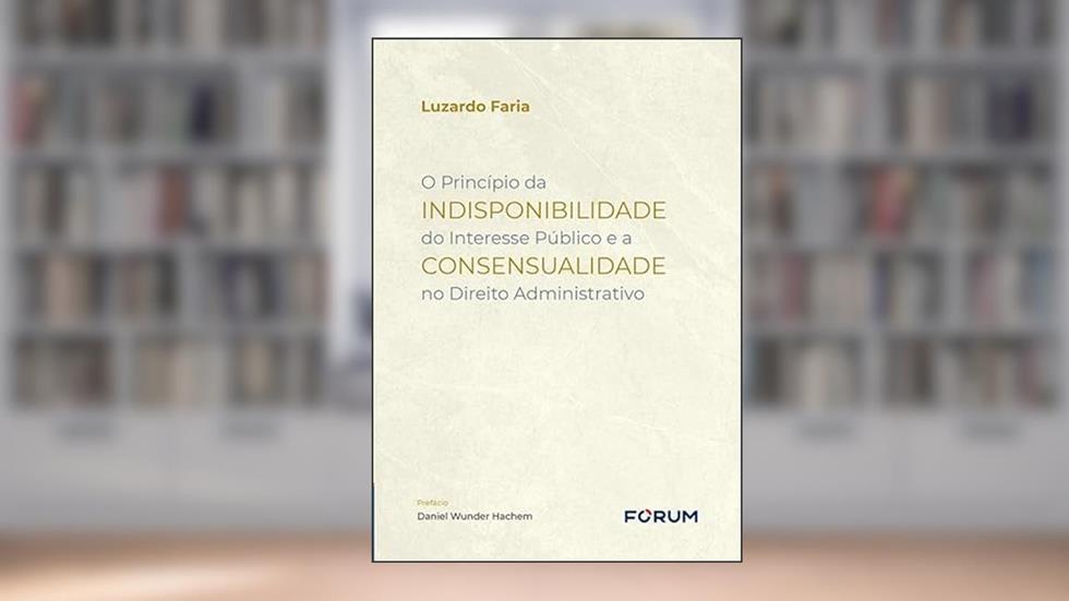 O Princípio da Indisponibilidade do Interesse Público e a Consensualidade no Direito Administrativo, do autor Luzardo Faria