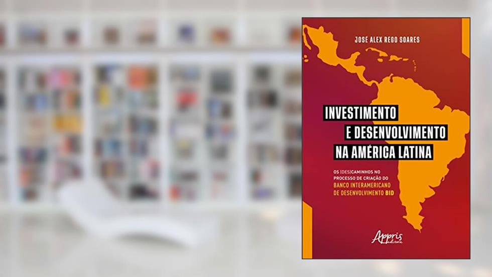 Investimento e desenvolvimento na América Latina: os (des)caminhos no processo de criação do Banco Interamericano de Desenvolvimento BID, do autor José Alex Rego Soares