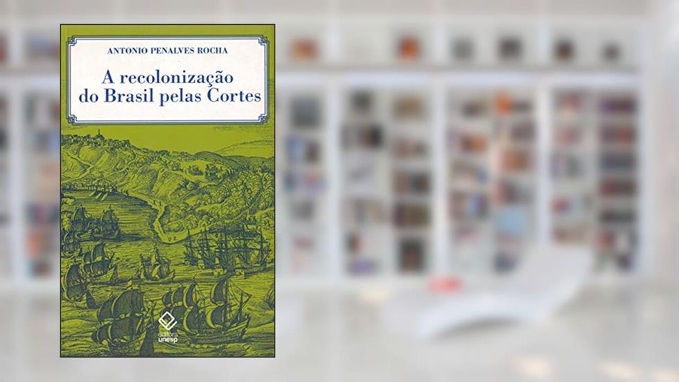 A recolonização do Brasil pelas Cortes: História de uma invenção historiográfica, do autor Antonio Penalves Rocha